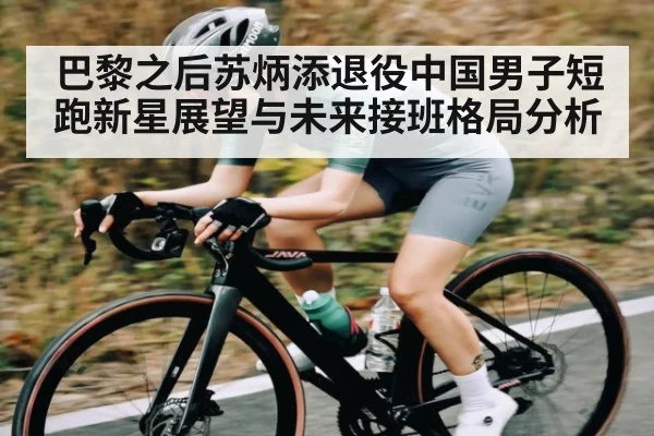巴黎之后苏炳添退役中国男子短跑新星展望与未来接班格局分析