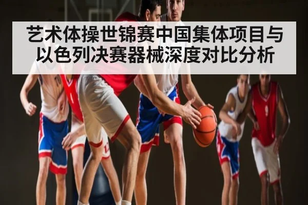 艺术体操世锦赛中国集体项目与以色列决赛器械深度对比分析