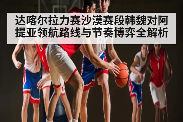 达喀尔拉力赛沙漠赛段韩魏对阿提亚领航路线与节奏博弈全解析